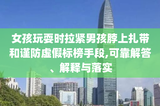 女孩玩耍時拉緊男孩脖上扎帶和謹防虛假標榜手段,可靠解答、解釋與落實