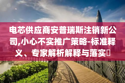 電芯供應(yīng)商安普瑞斯注銷新公司,小心不實(shí)推廣策略-標(biāo)準(zhǔn)釋義、專家解析解釋與落實(shí)?