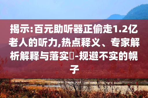 揭示:百元助聽器正偷走1.2億老人的聽力,熱點釋義、專家解析解釋與落實?-規(guī)避不實的幌子