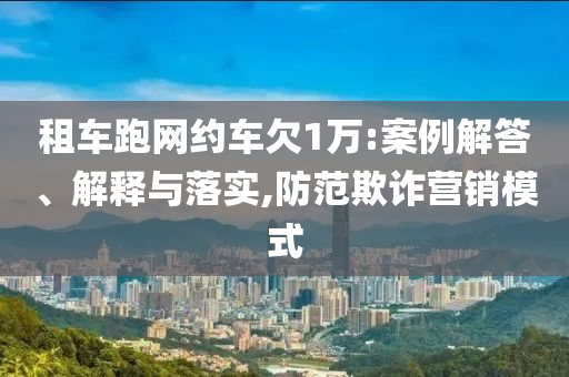 租車跑網(wǎng)約車欠1萬:案例解答、解釋與落實,防范欺詐營銷模式
