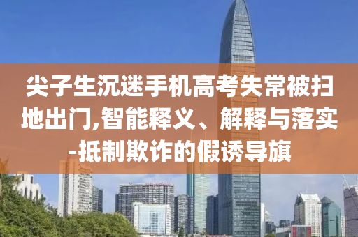 尖子生沉迷手機(jī)高考失常被掃地出門(mén),智能釋義、解釋與落實(shí)-抵制欺詐的假誘導(dǎo)旗