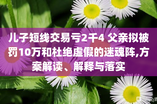 兒子短線交易虧2千4 父親擬被罰10萬和杜絕虛假的迷魂陣,方案解讀、解釋與落實(shí)