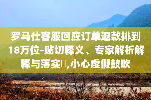 羅馬仕客服回應(yīng)訂單退款排到18萬(wàn)位-貼切釋義、專家解析解釋與落實(shí)?,小心虛假鼓吹
