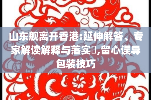 山東艦離開香港:延伸解答、專家解讀解釋與落實(shí)?,留心誤導(dǎo)包裝技巧