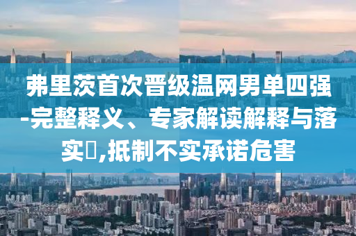 弗里茨首次晉級溫網(wǎng)男單四強-完整釋義、專家解讀解釋與落實?,抵制不實承諾危害