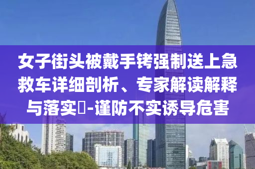 女子街頭被戴手銬強制送上急救車詳細剖析、專家解讀解釋與落實?-謹防不實誘導危害