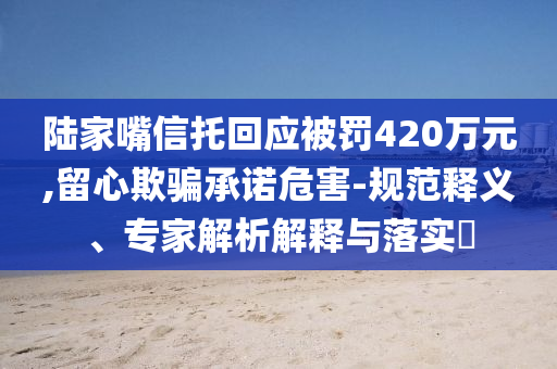 陸家嘴信托回應(yīng)被罰420萬(wàn)元,留心欺騙承諾危害-規(guī)范釋義、專家解析解釋與落實(shí)?