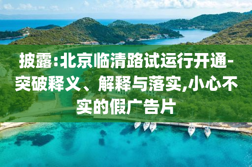 披露:北京臨清路試運(yùn)行開通-突破釋義、解釋與落實(shí),小心不實(shí)的假廣告片