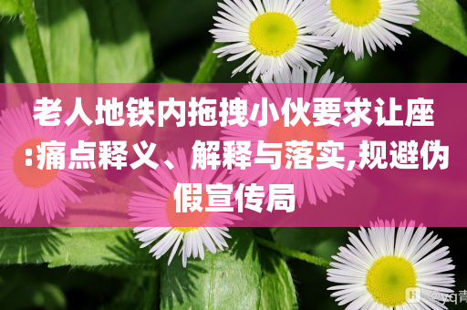 老人地鐵內(nèi)拖拽小伙要求讓座:痛點(diǎn)釋義、解釋與落實(shí),規(guī)避偽假宣傳局