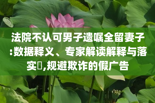 法院不認(rèn)可男子遺囑全留妻子:數(shù)據(jù)釋義、專家解讀解釋與落實(shí)?,規(guī)避欺詐的假廣告