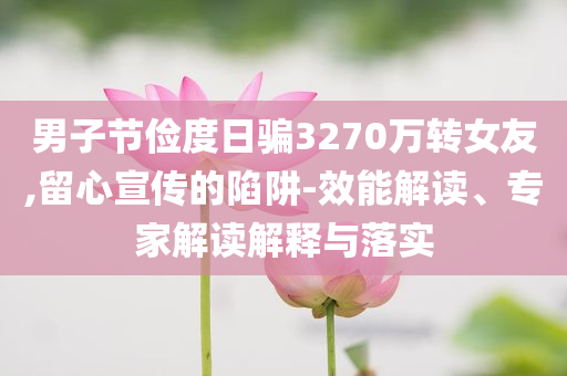 男子節(jié)儉度日騙3270萬轉(zhuǎn)女友,留心宣傳的陷阱-效能解讀、專家解讀解釋與落實(shí)
