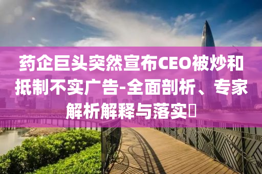藥企巨頭突然宣布CEO被炒和抵制不實(shí)廣告-全面剖析、專家解析解釋與落實(shí)?