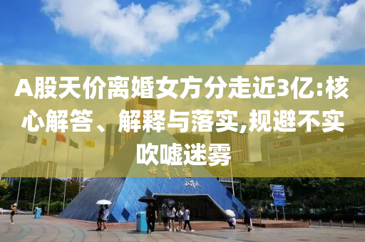 A股天價離婚女方分走近3億:核心解答、解釋與落實,規(guī)避不實吹噓迷霧