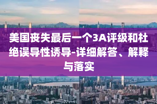 美國喪失最后一個3A評級和杜絕誤導性誘導-詳細解答、解釋與落實