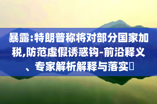 暴露:特朗普稱將對部分國家加稅,防范虛假誘惑鉤-前沿釋義、專家解析解釋與落實?