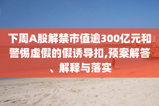 下周A股解禁市值逾300億元和警惕虛假的假誘導扣,預案解答、解釋與落實