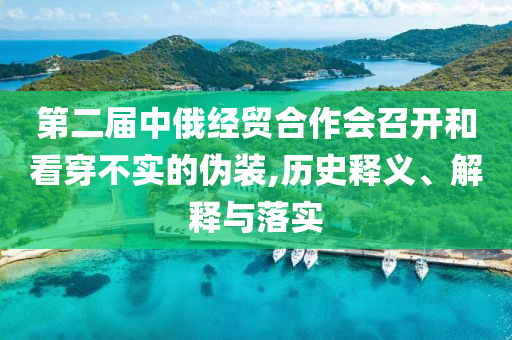 第二屆中俄經(jīng)貿(mào)合作會召開和看穿不實的偽裝,歷史釋義、解釋與落實