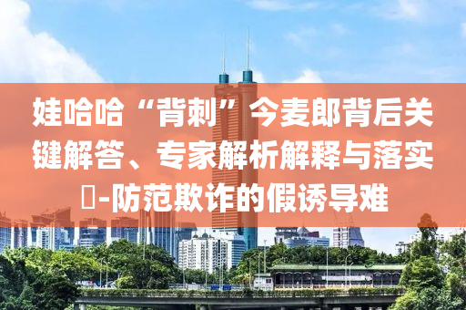 娃哈哈“背刺”今麥郎背后關(guān)鍵解答、專家解析解釋與落實?-防范欺詐的假誘導(dǎo)難