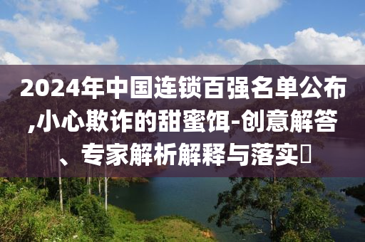 2024年中國連鎖百強(qiáng)名單公布,小心欺詐的甜蜜餌-創(chuàng)意解答、專家解析解釋與落實(shí)?