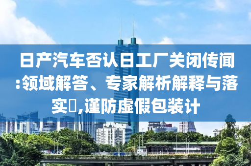 日產(chǎn)汽車否認(rèn)日工廠關(guān)閉傳聞:領(lǐng)域解答、專家解析解釋與落實(shí)?,謹(jǐn)防虛假包裝計(jì)
