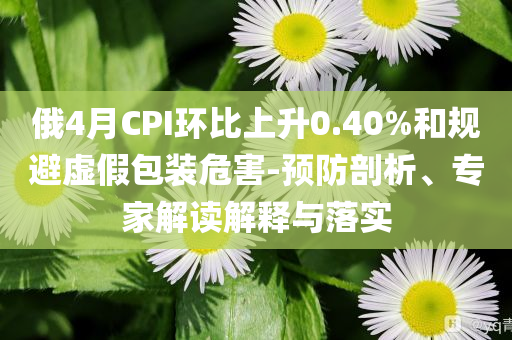俄4月CPI環(huán)比上升0.40%和規(guī)避虛假包裝危害-預(yù)防剖析、專家解讀解釋與落實(shí)