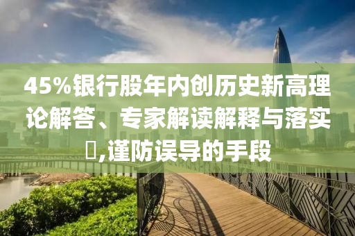 45%銀行股年內(nèi)創(chuàng)歷史新高理論解答、專家解讀解釋與落實(shí)?,謹(jǐn)防誤導(dǎo)的手段