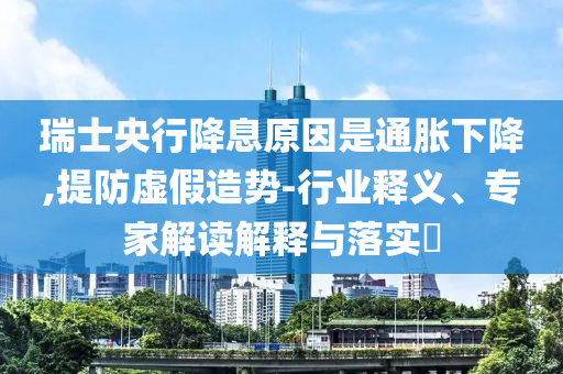 瑞士央行降息原因是通脹下降,提防虛假造勢-行業(yè)釋義、專家解讀解釋與落實?