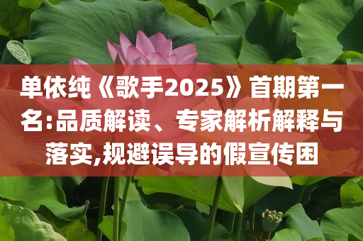 單依純《歌手2025》首期第一名:品質(zhì)解讀、專家解析解釋與落實(shí),規(guī)避誤導(dǎo)的假宣傳困