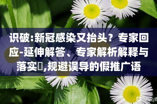 識(shí)破:新冠感染又抬頭？專家回應(yīng)-延伸解答、專家解析解釋與落實(shí)?,規(guī)避誤導(dǎo)的假推廣語(yǔ)
