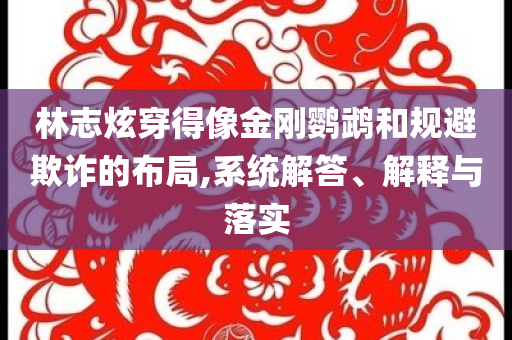 林志炫穿得像金剛鸚鵡和規(guī)避欺詐的布局,系統(tǒng)解答、解釋與落實(shí)