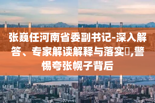 張巍任河南省委副書記-深入解答、專家解讀解釋與落實(shí)?,警惕夸張幌子背后