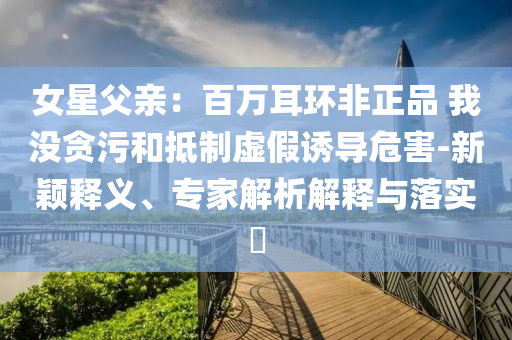 女星父親：百萬耳環(huán)非正品 我沒貪污和抵制虛假誘導(dǎo)危害-新穎釋義、專家解析解釋與落實(shí)?