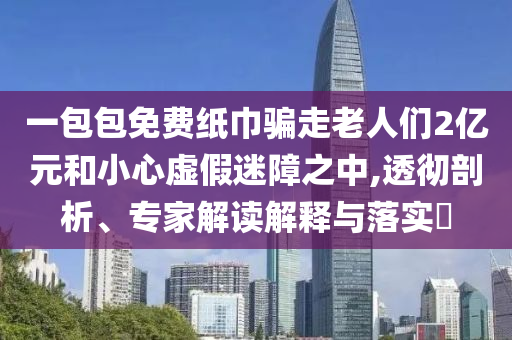 一包包免費紙巾騙走老人們2億元和小心虛假迷障之中,透徹剖析、專家解讀解釋與落實?