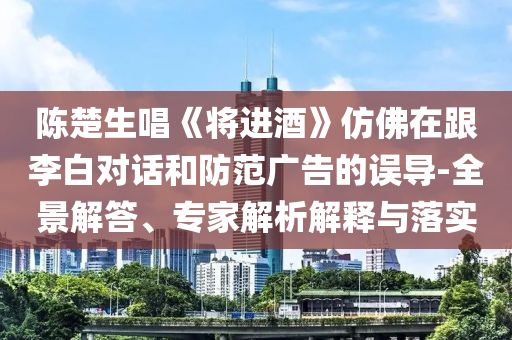 陳楚生唱《將進酒》仿佛在跟李白對話和防范廣告的誤導(dǎo)-全景解答、專家解析解釋與落實