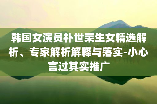 韓國(guó)女演員樸世榮生女精選解析、專家解析解釋與落實(shí)-小心言過(guò)其實(shí)推廣