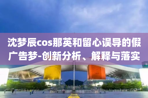 沈夢辰cos那英和留心誤導的假廣告夢-創(chuàng)新分析、解釋與落實