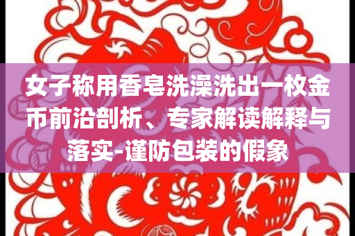 女子稱用香皂洗澡洗出一枚金幣前沿剖析、專家解讀解釋與落實(shí)-謹(jǐn)防包裝的假象