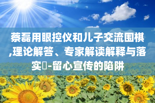 蔡磊用眼控儀和兒子交流圍棋,理論解答、專家解讀解釋與落實(shí)?-留心宣傳的陷阱