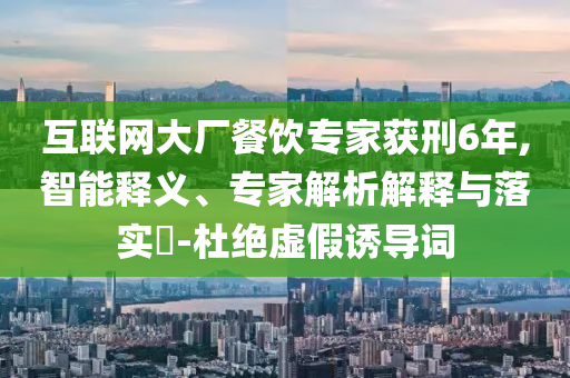 互聯(lián)網(wǎng)大廠餐飲專家獲刑6年,智能釋義、專家解析解釋與落實(shí)?-杜絕虛假誘導(dǎo)詞