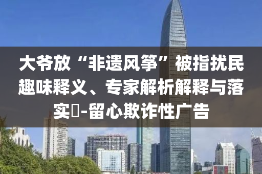 大爺放“非遺風箏”被指擾民趣味釋義、專家解析解釋與落實?-留心欺詐性廣告