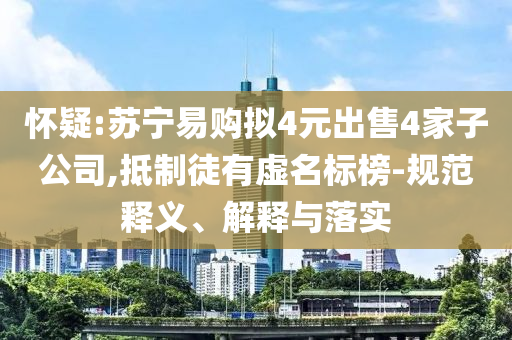 懷疑:蘇寧易購(gòu)擬4元出售4家子公司,抵制徒有虛名標(biāo)榜-規(guī)范釋義、解釋與落實(shí)