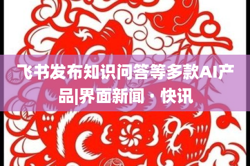 飛書發(fā)布知識問答等多款AI產品|界面新聞 · 快訊