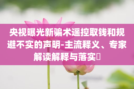 央視曝光新騙術(shù)遙控取錢和規(guī)避不實的聲明-主流釋義、專家解讀解釋與落實?