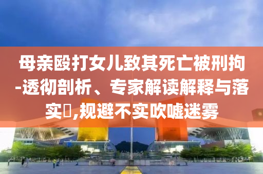 母親毆打女兒致其死亡被刑拘-透徹剖析、專家解讀解釋與落實?,規(guī)避不實吹噓迷霧