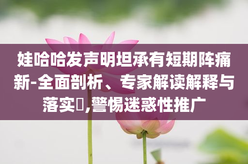 娃哈哈發(fā)聲明坦承有短期陣痛新-全面剖析、專家解讀解釋與落實?,警惕迷惑性推廣