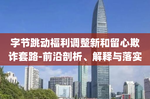字節(jié)跳動福利調整新和留心欺詐套路-前沿剖析、解釋與落實