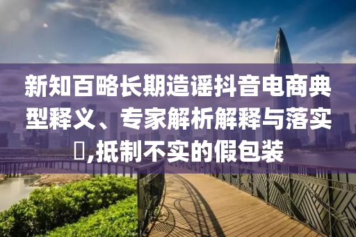 新知百略長(zhǎng)期造謠抖音電商典型釋義、專家解析解釋與落實(shí)?,抵制不實(shí)的假包裝