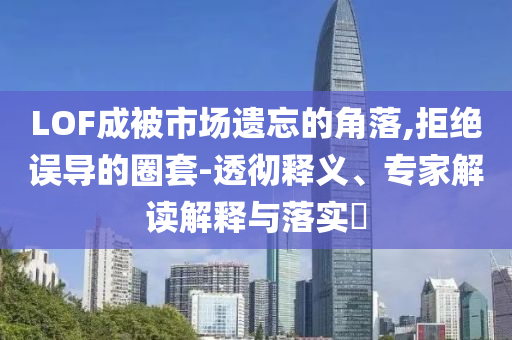 LOF成被市場(chǎng)遺忘的角落,拒絕誤導(dǎo)的圈套-透徹釋義、專家解讀解釋與落實(shí)?