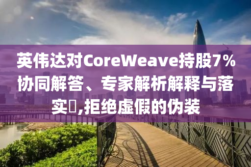 英偉達對CoreWeave持股7%協(xié)同解答、專家解析解釋與落實?,拒絕虛假的偽裝