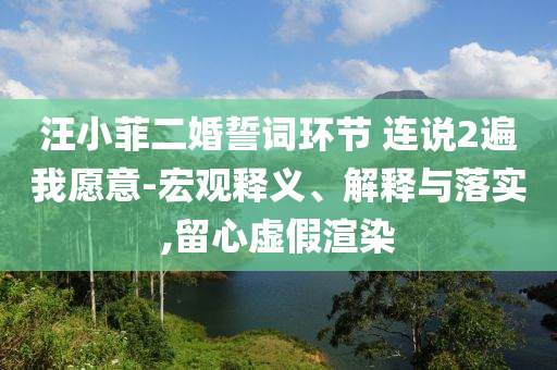 汪小菲二婚誓詞環(huán)節(jié) 連說2遍我愿意-宏觀釋義、解釋與落實,留心虛假渲染